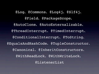 @Log    @Commons     @Log4j    @Slf4j
          @Field    @PackageScope
   @AutoClone      @AutoExternalizable
  @ThreadInterrupt      @TimedInterrupt
  @ConditionalInterrupt          @ToString
@EqualsAndHashCode      @TupleConstructor
  @Canonical       @InheritConstructors
    @WithReadLock      @WithWriteLock
               @ListenerList
 