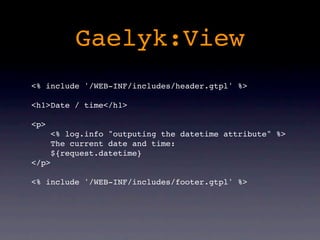 Gaelyk:View
<% include '/WEB-INF/includes/header.gtpl' %>

<h1>Date / time</h1>

<p>
       <% log.info "outputing the datetime attribute" %>
       The current date and time:
       ${request.datetime}
</p>

<% include '/WEB-INF/includes/footer.gtpl' %>
 