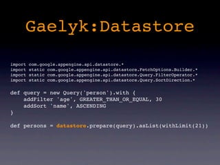 Gaelyk:Datastore
import   com.google.appengine.api.datastore.*
import   static com.google.appengine.api.datastore.FetchOptions.Builder.*
import   static com.google.appengine.api.datastore.Query.FilterOperator.*
import   static com.google.appengine.api.datastore.Query.SortDirection.*

def query = new Query('person').with {
    addFilter 'age', GREATER_THAN_OR_EQUAL, 30
    addSort 'name', ASCENDING
}

def persons = datastore.prepare(query).asList(withLimit(21))
 
