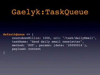 Gaelyk:TaskQueue

defaultQueue << [
     countdownMillis: 1000, url: "/task/dailyEmail",
     taskName: "Send daily email newsletter",
     method: 'PUT', params: [date: '20090914'],
     payload: content
]
 