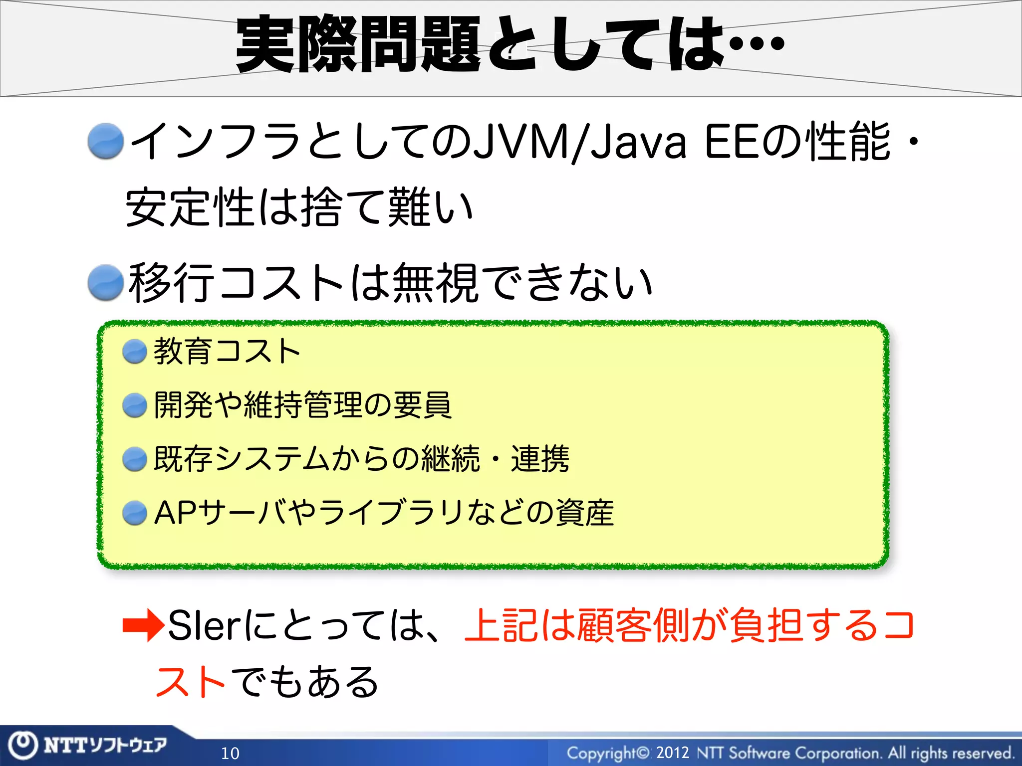実際問題としては…
インフラとしてのJVM/Java EEの性能・
安定性は捨て難い
移行コストは無視できない
教育コスト
開発や維持管理の要員
既存システムからの継続・連携
APサーバやライブラリなどの資産


➡SIerにとっては、上記は顧客側が負担するコ
ストでもある
  10               2012
 