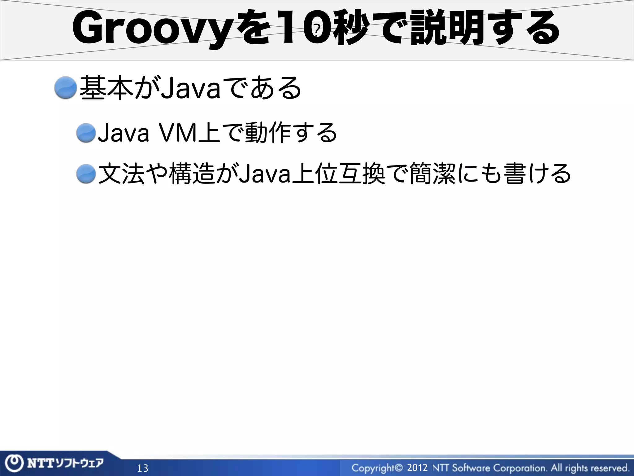 Groovyを10秒で説明する
基本がJavaである
Java VM上で動作する
文法や構造がJava上位互換で簡潔にも書ける




  13            2012
 