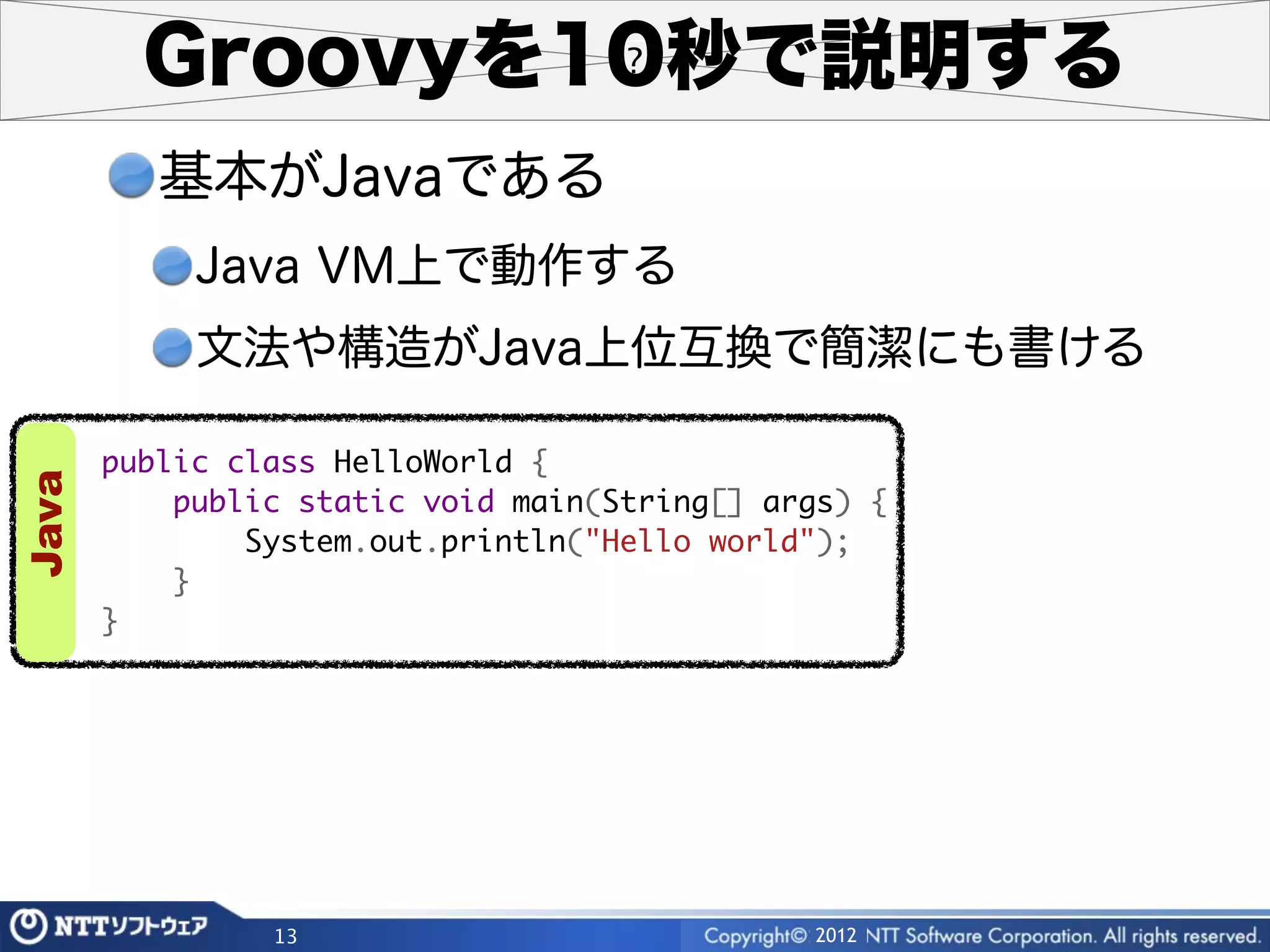 Groovyを10秒で説明する
          基本がJavaである
            Java VM上で動作する
            文法や構造がJava上位互換で簡潔にも書ける

       public class HelloWorld {
Java




           public static void main(String[] args) {
               System.out.println("Hello world");
           }
       }




                13                            2012
 