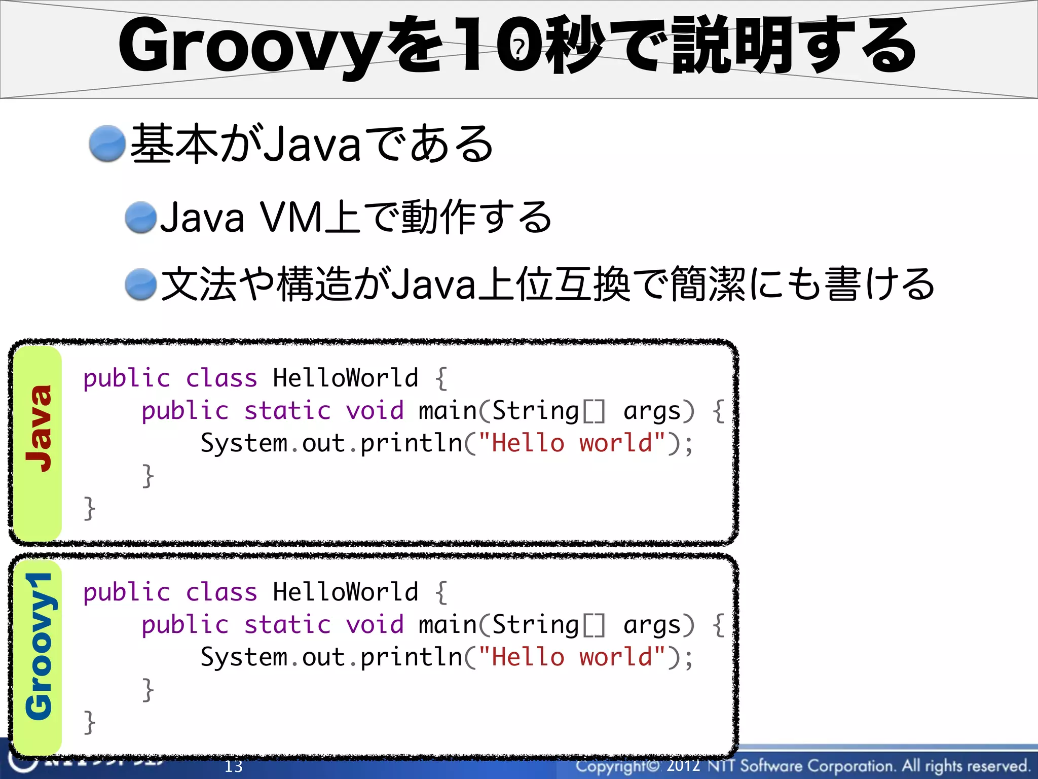 Groovyを10秒で説明する
             基本がJavaである
               Java VM上で動作する
               文法や構造がJava上位互換で簡潔にも書ける

          public class HelloWorld {
Java




              public static void main(String[] args) {
                  System.out.println("Hello world");
              }
          }
Groovy1




          public class HelloWorld {
              public static void main(String[] args) {
                  System.out.println("Hello world");
              }
          }
                   13                            2012
 