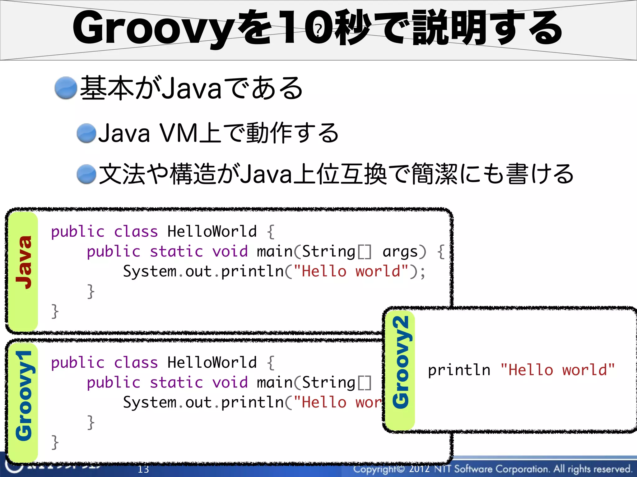 Groovyを10秒で説明する
             基本がJavaである
               Java VM上で動作する
               文法や構造がJava上位互換で簡潔にも書ける

          public class HelloWorld {
Java




              public static void main(String[] args) {
                  System.out.println("Hello world");
              }
          }




                                               Groovy2
Groovy1




          public class HelloWorld {                  println "Hello world"
              public static void main(String[] args) {
                  System.out.println("Hello world");
              }
          }
                   13                               2012
 