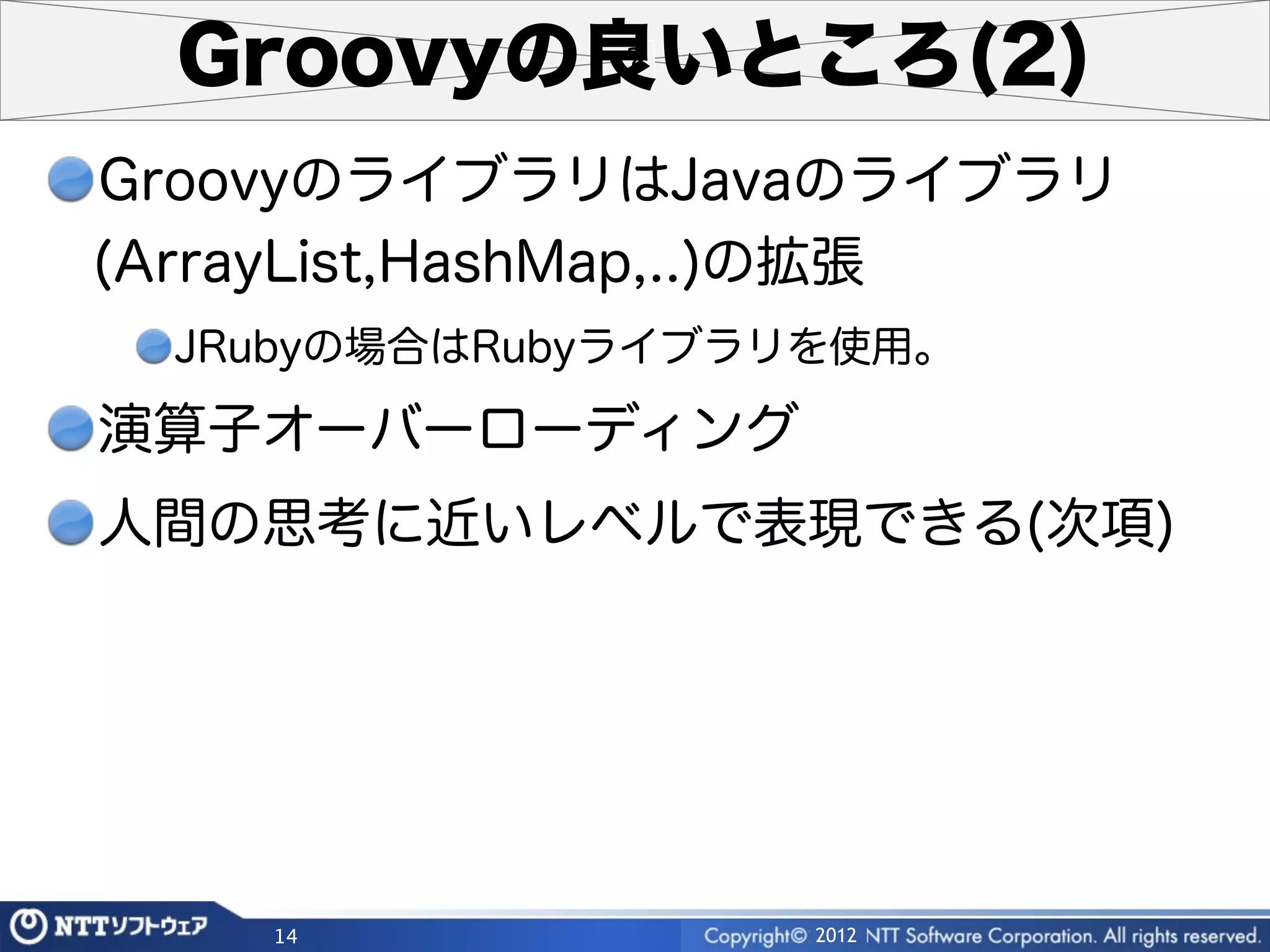 Groovyの良いところ(2)
GroovyのライブラリはJavaのライブラリ
(ArrayList,HashMap,..)の拡張
 JRubyの場合はRubyライブラリを使用。

演算子オーバーローディング
人間の思考に近いレベルで表現できる(次項)




    14             2012
 
