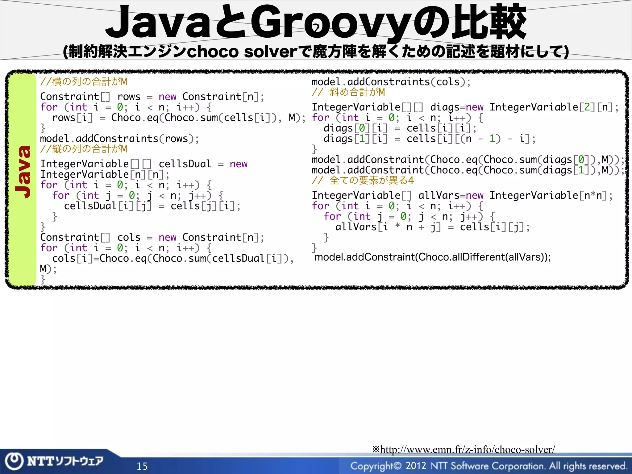 JavaとGroovyの比較
          (制約解決エンジンchoco solverで魔方陣を解くための記述を題材にして)
       //横の列の合計がM                                      model.addConstraints(cols);
       Constraint[] rows = new Constraint[n];          // 斜め合計がM
       for (int i = 0; i < n; i++) {                   IntegerVariable[][] diags=new IntegerVariable[2][n];
         rows[i] = Choco.eq(Choco.sum(cells[i]), M);   for (int i = 0; i < n; i++) {
       }                                                 diags[0][i] = cells[i][i];
       model.addConstraints(rows);                       diags[1][i] = cells[i][(n - 1) - i];
       //縦の列の合計がM                                      }
Java




       IntegerVariable[][] cellsDual = new             model.addConstraint(Choco.eq(Choco.sum(diags[0]),M));
       IntegerVariable[n][n];                          model.addConstraint(Choco.eq(Choco.sum(diags[1]),M));
       for (int i = 0; i < n; i++) {                   // 全ての要素が異る4
         for (int j = 0; j < n; j++) {                 IntegerVariable[] allVars=new IntegerVariable[n*n];
           cellsDual[i][j] = cells[j][i];              for (int i = 0; i < n; i++) {
         }                                               for (int j = 0; j < n; j++) {
       }                                                   allVars[i * n + j] = cells[i][j];
       Constraint[] cols = new Constraint[n];            }
       for (int i = 0; i < n; i++) {                   }
         cols[i]=Choco.eq(Choco.sum(cellsDual[i]),     model.addConstraint(Choco.allDiﬀerent(allVars));
       M);
       }




                                                                 ※http://www.emn.fr/z-info/choco-solver/
                       15                                               2012
 