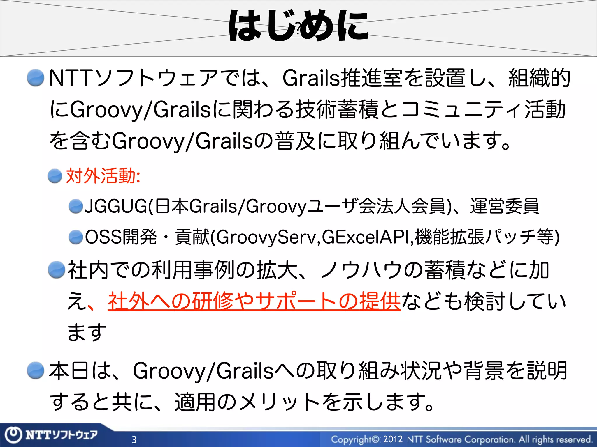 はじめに
NTTソフトウェアでは、Grails推進室を設置し、組織的
にGroovy/Grailsに関わる技術蓄積とコミュニティ活動
を含むGroovy/Grailsの普及に取り組んでいます。
 対外活動:
  JGGUG(日本Grails/Groovyユーザ会法人会員)、運営委員
  OSS開発・貢献(GroovyServ,GExcelAPI,機能拡張パッチ等)
 社内での利用事例の拡大、ノウハウの蓄積などに加
 え、社外への研修やサポートの提供なども検討してい
 ます
本日は、Groovy/Grailsへの取り組み状況や背景を説明
すると共に、適用のメリットを示します。
     3                    2012
 