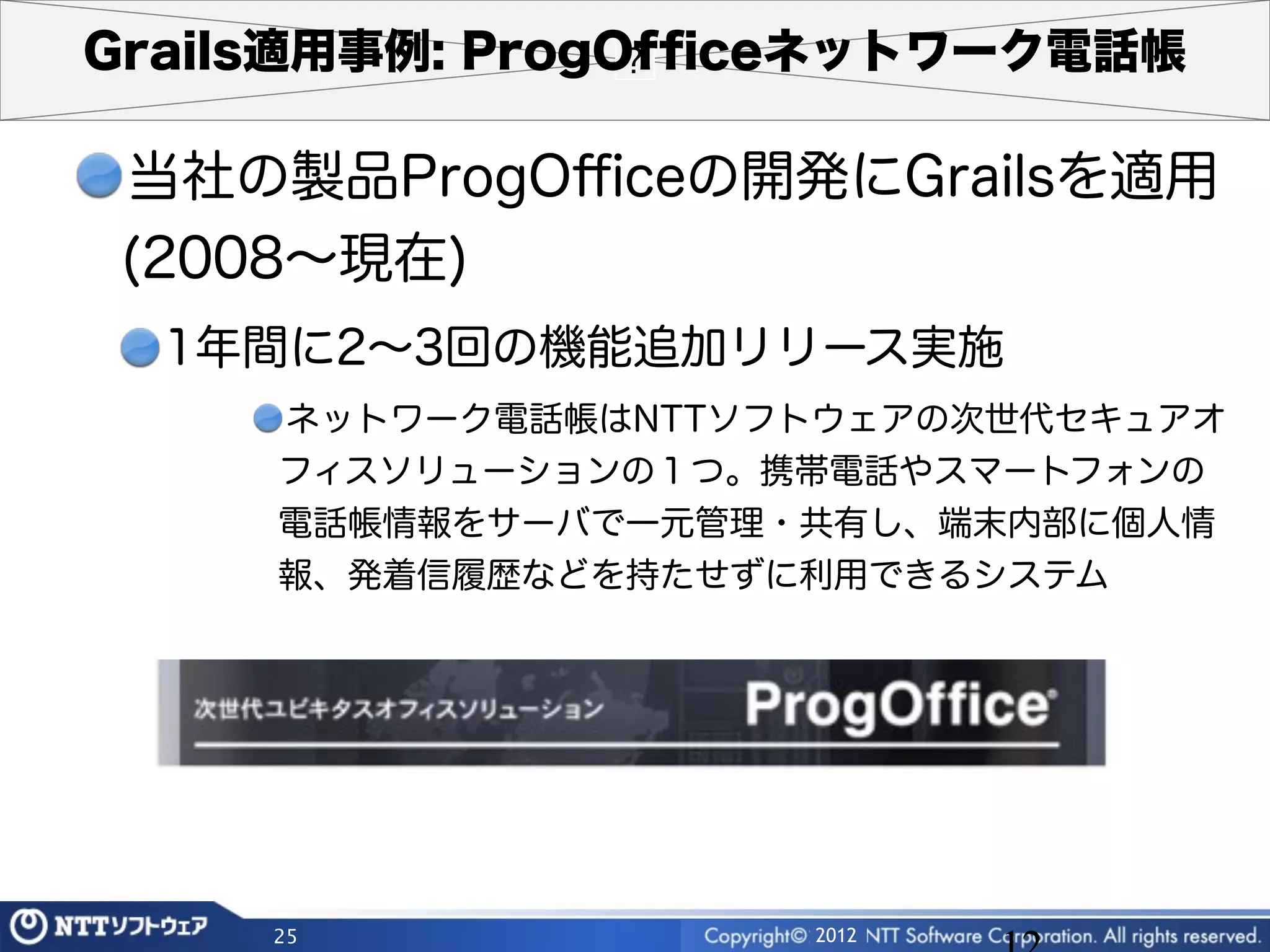 Grails適用事例: ProgOfﬁceネットワーク電話帳

 当社の製品ProgOﬃceの開発にGrailsを適用
 (2008∼現在)
  1年間に2∼3回の機能追加リリース実施
     ネットワーク電話帳はNTTソフトウェアの次世代セキュアオ
     フィスソリューションの１つ。携帯電話やスマートフォンの
     電話帳情報をサーバで一元管理・共有し、端末内部に個人情
     報、発着信履歴などを持たせずに利用できるシステム




     25             2012
 