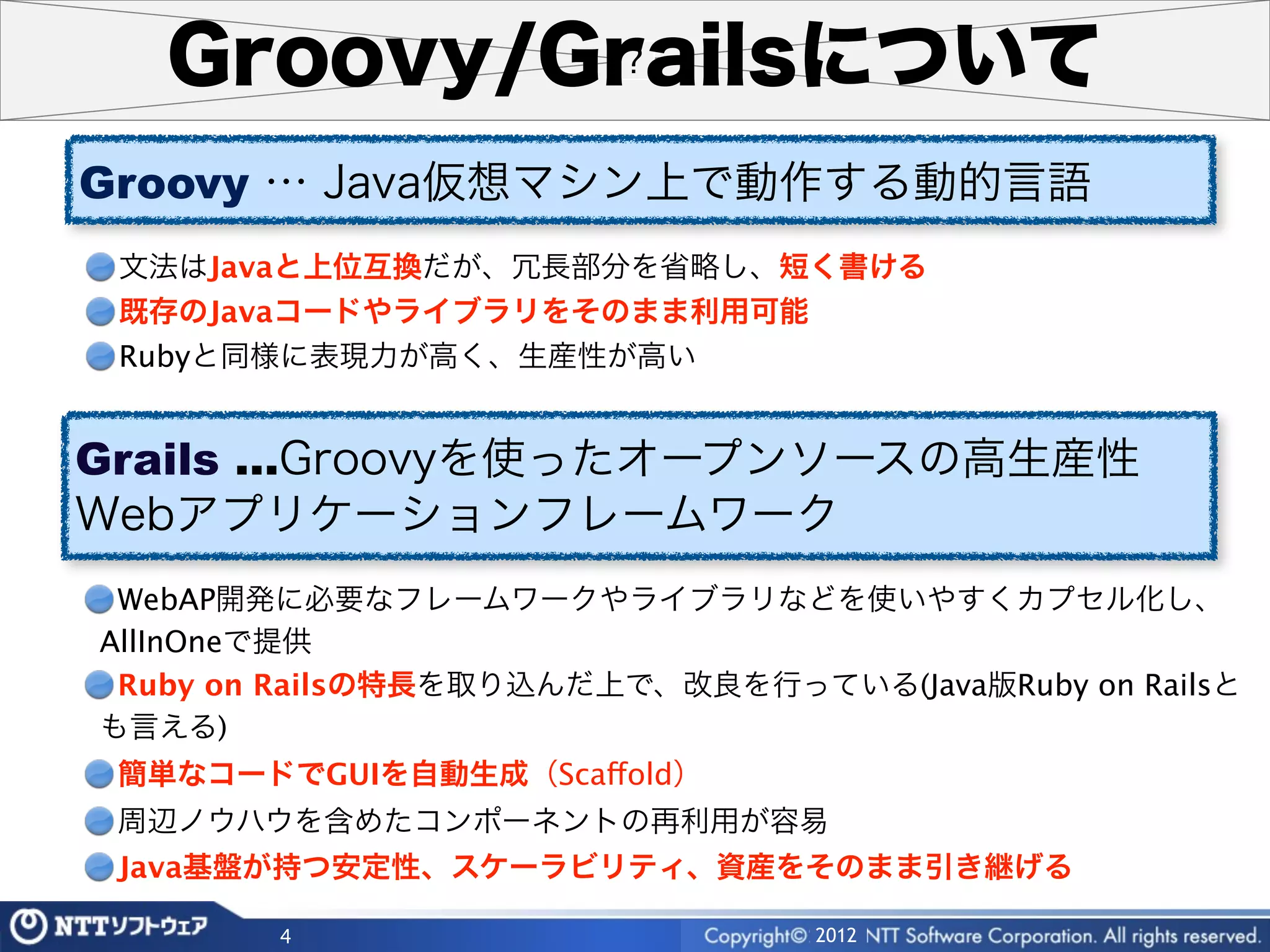 Groovy/Grailsについて
Groovy … Java仮想マシン上で動作する動的言語
 文法はJavaと上位互換だが、冗長部分を省略し、短く書ける
 既存のJavaコードやライブラリをそのまま利用可能
 Rubyと同様に表現力が高く、生産性が高い


Grails …Groovyを使ったオープンソースの高生産性
Webアプリケーションフレームワーク
 WebAP開発に必要なフレームワークやライブラリなどを使いやすくカプセル化し、
AllInOneで提供
 Ruby on Railsの特長を取り込んだ上で、改良を行っている(Java版Ruby on Railsと
も言える)
 簡単なコードでGUIを自動生成（Scaffold）
 周辺ノウハウを含めたコンポーネントの再利用が容易
 Java基盤が持つ安定性、スケーラビリティ、資産をそのまま引き継げる

        4                        2012
 