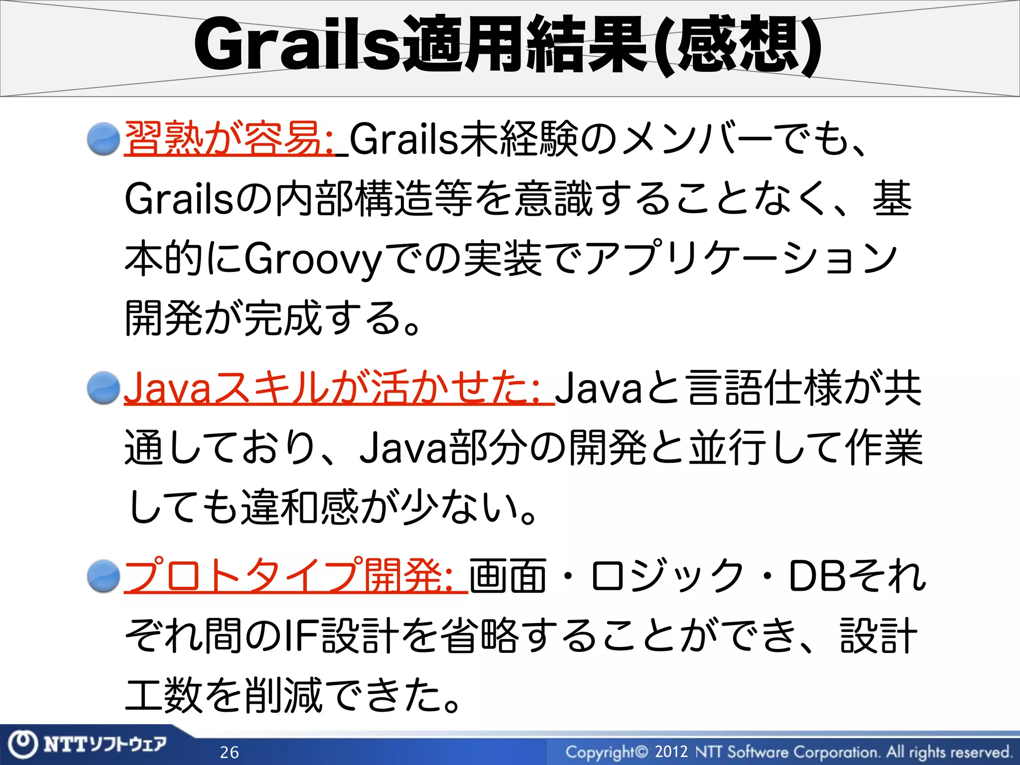 Grails適用結果(感想)
習熟が容易: Grails未経験のメンバーでも、
Grailsの内部構造等を意識することなく、基
本的にGroovyでの実装でアプリケーション
開発が完成する。
Javaスキルが活かせた: Javaと言語仕様が共
通しており、Java部分の開発と並行して作業
しても違和感が少ない。
プロトタイプ開発: 画面・ロジック・DBそれ
ぞれ間のIF設計を省略することができ、設計
工数を削減できた。
  26            2012
 