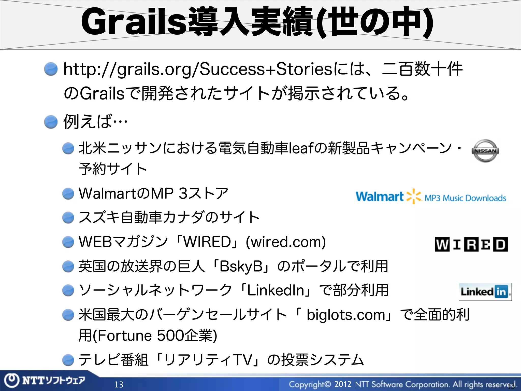 Grails導入実績(世の中)
http://grails.org/Success+Storiesには、二百数十件
のGrailsで開発されたサイトが掲示されている。
例えば…
 北米ニッサンにおける電気自動車leafの新製品キャンペーン・
 予約サイト
 WalmartのMP 3ストア
 スズキ自動車カナダのサイト
 WEBマガジン「WIRED」(wired.com)
 英国の放送界の巨人「BskyB」のポータルで利用
 ソーシャルネットワーク「LinkedIn」で部分利用
 米国最大のバーゲンセールサイト「 biglots.com」で全面的利
 用(Fortune 500企業)
 テレビ番組「リアリティTV」の投票システム
     13                      2012           13
 