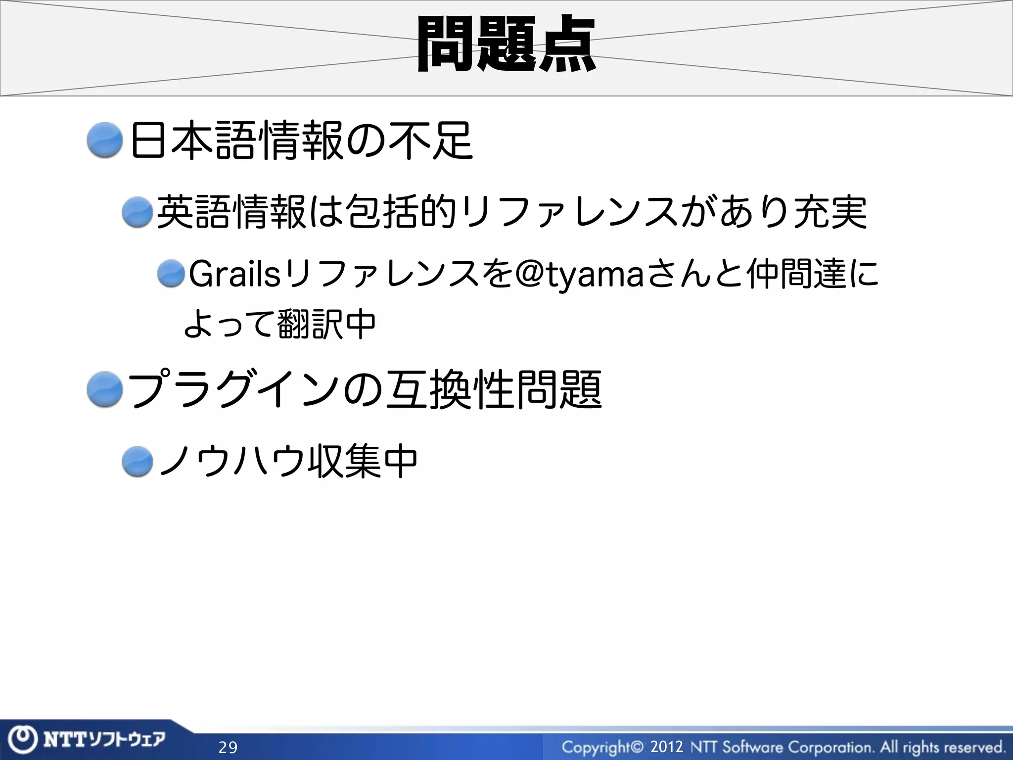 問題点
日本語情報の不足
英語情報は包括的リファレンスがあり充実
 Grailsリファレンスを@tyamaさんと仲間達に
 よって翻訳中

プラグインの互換性問題
ノウハウ収集中




  29              2012
 