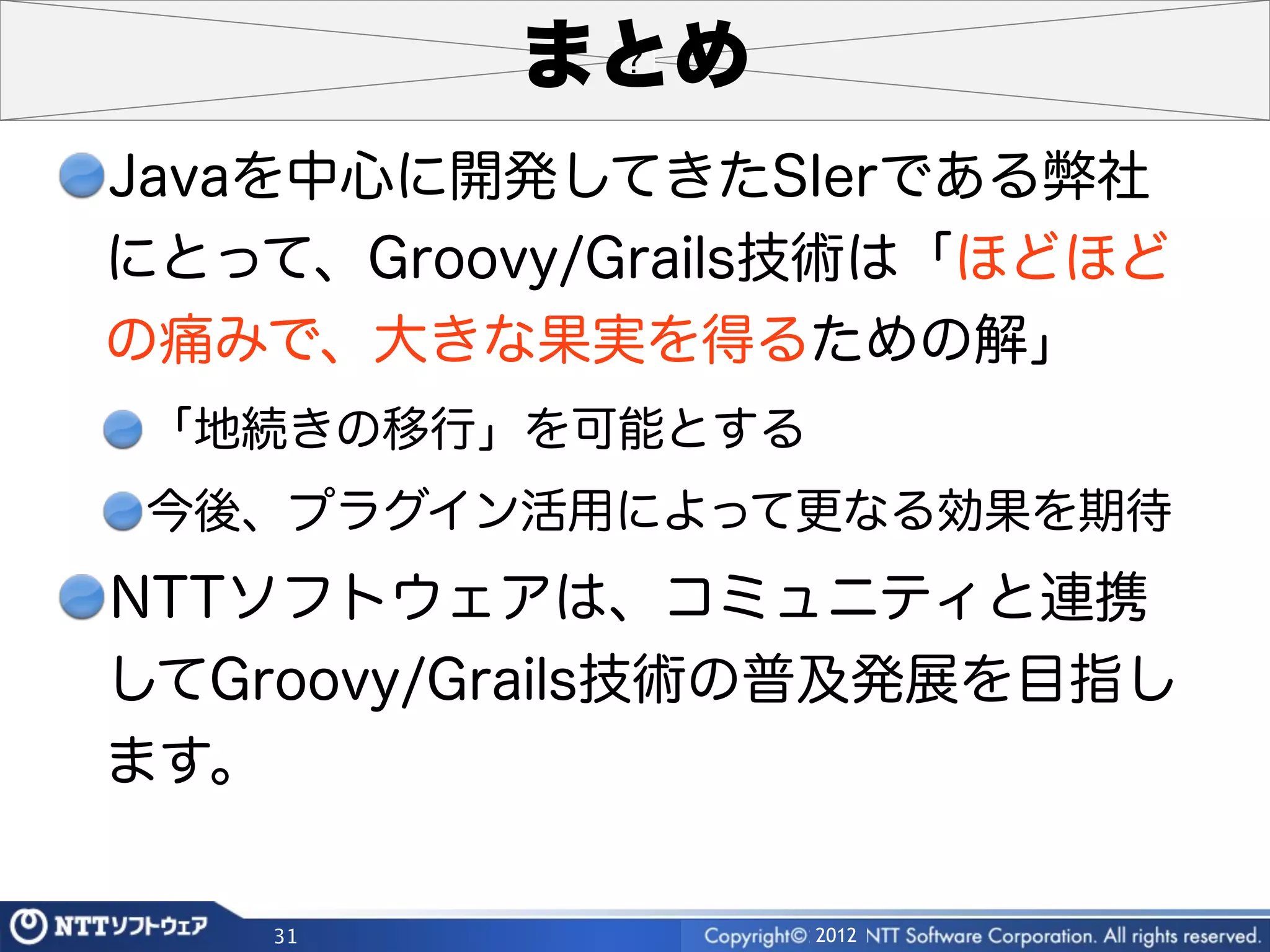 まとめ
Javaを中心に開発してきたSIerである弊社
にとって、Groovy/Grails技術は「ほどほど
の痛みで、大きな果実を得るための解」
 「地続きの移行」を可能とする
 今後、プラグイン活用によって更なる効果を期待
NTTソフトウェアは、コミュニティと連携
してGroovy/Grails技術の普及発展を目指し
ます。

    31            2012
 