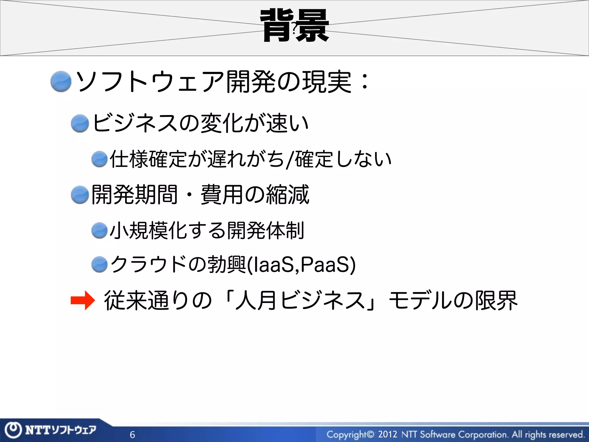 背景
ソフトウェア開発の現実：
 ビジネスの変化が速い
 仕様確定が遅れがち/確定しない
 開発期間・費用の縮減
 小規模化する開発体制
 クラウドの勃興(IaaS,PaaS)
➡ 従来通りの「人月ビジネス」モデルの限界



  6                   2012
 