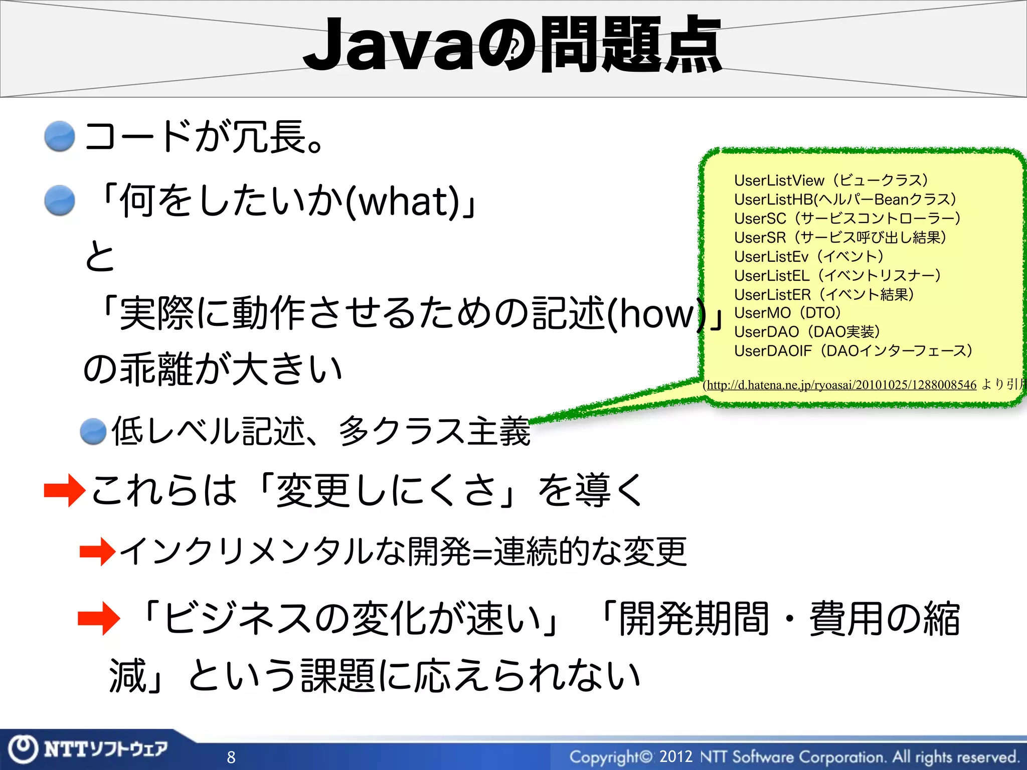 Javaの問題点
 コードが冗長。
                               UserListView（ビュークラス）

 「何をしたいか(what)」                UserListHB(ヘルパーBeanクラス）
                               UserSC（サービスコントローラー）
                               UserSR（サービス呼び出し結果）

 と                             UserListEv（イベント）
                               UserListEL（イベントリスナー）
                               UserListER（イベント結果）
 「実際に動作させるための記述(how)」          UserMO（DTO）
                               UserDAO（DAO実装）
                               UserDAOIF（DAOインターフェース）
 の乖離が大きい                  (http://d.hatena.ne.jp/ryoasai/20101025/1288008546 より引用



 低レベル記述、多クラス主義

➡これらは「変更しにくさ」を導く
➡インクリメンタルな開発=連続的な変更
➡「ビジネスの変化が速い」「開発期間・費用の縮
 減」という課題に応えられない
     8             2012
 