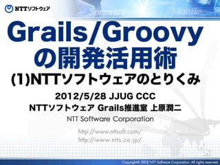 Grails/Groovy
 の開発活用術
(1)NTTソフトウェアのとりくみ
     2012/5/28 JJUG CCC
 NTTソフトウェア Grails推進室 上原潤二




                  2012
 