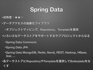 Spring Data
• 成熟度：★★☆
• データアクセスの抽象化ライブラリ
• オブジェクトマッピング、Repository、Templateを提供
• いろいろなデータストアをサポートするサブプロジェクトからなる
• Spring

D...