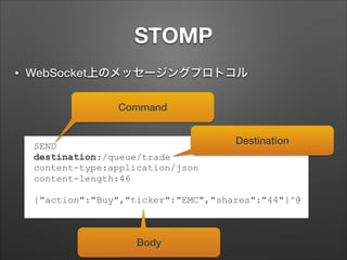 STOMP
•

WebSocket上のメッセージングプロトコル
Command
Destination

Body

 