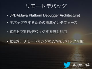 #ccc_h4
リモートデバッグ
• JPDA(Java Platform Debugger Architecture)!
• デバッグをするための標準インタフェース!
• IDE上で実行/デバッグする際も利用!
• IDE外、リモートマシンのJVMをデバッグ可能
 