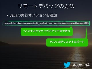 #ccc_h4
リモートデバッグの方法
• Javaの実行オプションを追加
-agentlib:jdwp=transport=dt_socket,server=y,suspend=n,address=5005
“y”にするとデバッガアタッチまで待つ
デバッガがリスンするポート
 