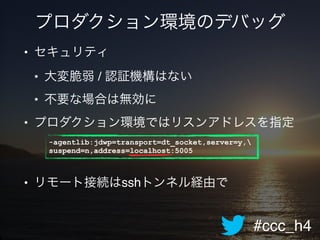 #ccc_h4
プロダクション環境のデバッグ
• セキュリティ!
• 大変脆弱 / 認証機構はない!
• 不要な場合は無効に!
• プロダクション環境ではリスンアドレスを指定!
!
!
• リモート接続はsshトンネル経由で
-agentlib:jdwp=transport=dt_socket,server=y,
suspend=n,address=localhost:5005
 