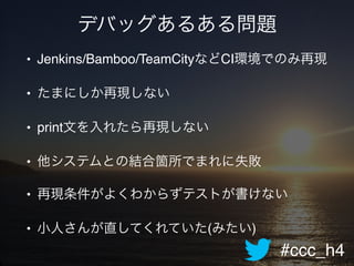 #ccc_h4
デバッグあるある問題
• Jenkins/Bamboo/TeamCityなどCI環境でのみ再現!
• たまにしか再現しない!
• print文を入れたら再現しない!
• 他システムとの結合箇所でまれに失敗!
• 再現条件がよくわからずテストが書けない!
• 小人さんが直してくれていた(みたい)
 