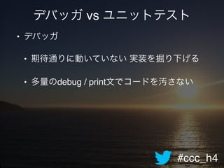 #ccc_h4
デバッガ vs ユニットテスト
• デバッガ!
• 期待通りに動いていない 実装を掘り下げる!
• 多量のdebug / print文でコードを汚さない
 