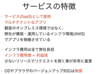• サービス(SaaS)として提供 
マルチテナントなアプリ 
顧客のオンプレミス環境ではなく、 
弊社が構築・運用しているインフラ環境(AWS) 
でアプリを稼働させている
• インフラ費用は全て弊社負担 
インフラ費用増 = 利益減 
少ないリソースでリクエストを捌く事が非常に重要
• OSやブラウザのバージョンアップ対応は無償
サービスの特徴
 