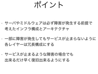 • サーバやミドルウェアは必ず障害が発生する前提で 
考えたインフラ構成とアーキテクチャ
• 一部に障害が発生してもサービスが止まらないように 
各レイヤーは冗長構成にする
• サービスが止まるような障害の場合でも 
出来るだけ早く復旧出来るようにする
ポイント
 