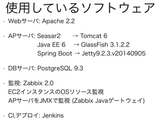 使用しているソフトウェア
• Webサーバ: Apache 2.2
• APサーバ: Seasar2 → Tomcat 6 
Java EE 6 → GlassFish 3.1.2.2 
Spring Boot → Jetty9.2.3.v20140905
• DBサーバ: PostgreSQL 9.3
• 監視: Zabbix 2.0 
EC2インスタンスのOSリソース監視 
APサーバをJMXで監視 (Zabbix Javaゲートウェイ)
• CI,デプロイ: Jenkins
 