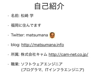 自己紹介
• 名前: 松崎 学
• 福岡に住んでます
• Twitter: matsumana
• blog: http://matsumana.info
• 所属: 株式会社キャム http://cam-net.co.jp/
• 職業: ソフトウェアエンジニア 
(プログラマ、ITインフラエンジニア)
 
