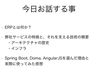 今日お話する事
• ERPとは何か？
• 弊社サービスの特徴と、それを支える技術の概要 
・アーキテクチャの歴史 
・インフラ
• Spring Boot, Doma, AngularJSを選んだ理由と 
実際に使ってみた感想
 