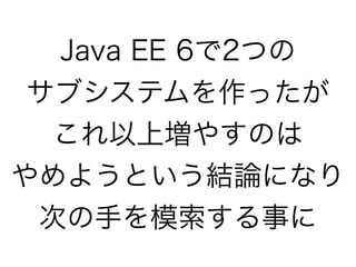 Java EE 6で2つの
サブシステムを作ったが
これ以上増やすのは
やめようという結論になり 
次の手を模索する事に
 
