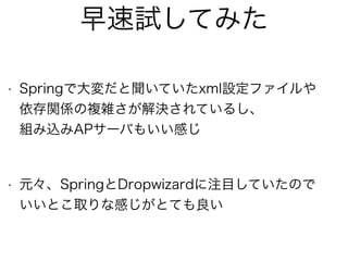 早速試してみた
• Springで大変だと聞いていたxml設定ファイルや 
依存関係の複雑さが解決されているし、 
組み込みAPサーバもいい感じ 
• 元々、SpringとDropwizardに注目していたので 
いいとこ取りな感じがとても良い
 
