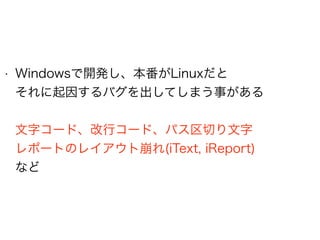 • Windowsで開発し、本番がLinuxだと 
それに起因するバグを出してしまう事がある 
 
文字コード、改行コード、パス区切り文字 
レポートのレイアウト崩れ(iText, iReport) 
など
 