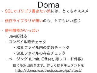 Doma
• SQLでゴリゴリ書きたい派には、とてもオススメ
• 依存ライブラリが無いのも、とてもいい感じ
• 便利機能がいっぱい 
・Java8対応 
・コンパイル時チェック 
・SQLファイル内の変数チェック 
・SQLファイルの存在チェック 
・ページング (Limit, Oﬀset, 総レコード件数)
他にも沢山あります。詳しくはドキュメントを
http://doma.readthedocs.org/ja/latest/
 