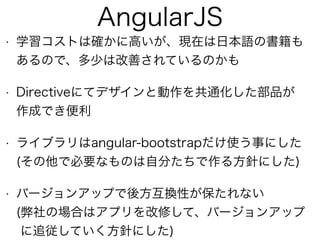 AngularJS
• 学習コストは確かに高いが、現在は日本語の書籍も 
あるので、多少は改善されているのかも
• Directiveにてデザインと動作を共通化した部品が 
作成でき便利
• ライブラリはangular-bootstrapだけ使う事にした 
(その他で必要なものは自分たちで作る方針にした)
• バージョンアップで後方互換性が保たれない 
(弊社の場合はアプリを改修して、バージョンアップ  
に追従していく方針にした)
 