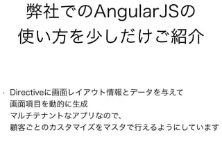 弊社でのAngularJSの
使い方を少しだけご紹介
• Directiveに画面レイアウト情報とデータを与えて 
画面項目を動的に生成 
マルチテナントなアプリなので、 
顧客ごとのカスタマイズをマスタで行えるようにしています
 