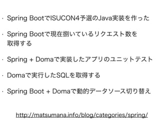• Spring BootでISUCON4予選のJava実装を作った
• Spring Bootで現在捌いているリクエスト数を 
取得する
• Spring + Domaで実装したアプリのユニットテスト
• Domaで実行したSQLを取得する
• Spring Boot + Domaで動的データソース切り替え
http://matsumana.info/blog/categories/spring/
 