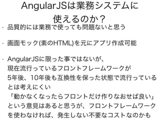 AngularJSは業務システムに
使えるのか？
• 品質的には業務で使っても問題ないと思う
• 画面モック(素のHTML)を元にアプリ作成可能
• AngularJSに限った事ではないが、 
現在流行っているフロントフレームワークが 
5年後、10年後も互換性を保った状態で流行っている
とは考えにくい 
「動かなくなったらフロントだけ作りなおせば良い」 
という意見はあると思うが、フロントフレームワーク
を使わなければ、発生しない不要なコストなのかも
 