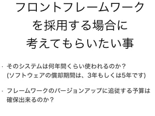 フロントフレームワーク
を採用する場合に
考えてもらいたい事
• そのシステムは何年間くらい使われるのか？ 
(ソフトウェアの償却期間は、3年もしくは5年です)
• フレームワークのバージョンアップに追従する予算は
確保出来るのか？
 