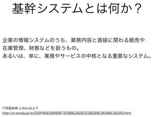 基幹システムとは何か？
企業の情報システムのうち、業務内容と直接に関わる販売や
在庫管理、財務などを扱うもの。
あるいは、単に、業務やサービスの中核となる重要なシステム。
IT用語辞典 e-Wordsより
http://e-words.jp/w/E59FBAE5B9B9E7B3BBE382B7E382B9E38386E383A0.html
 