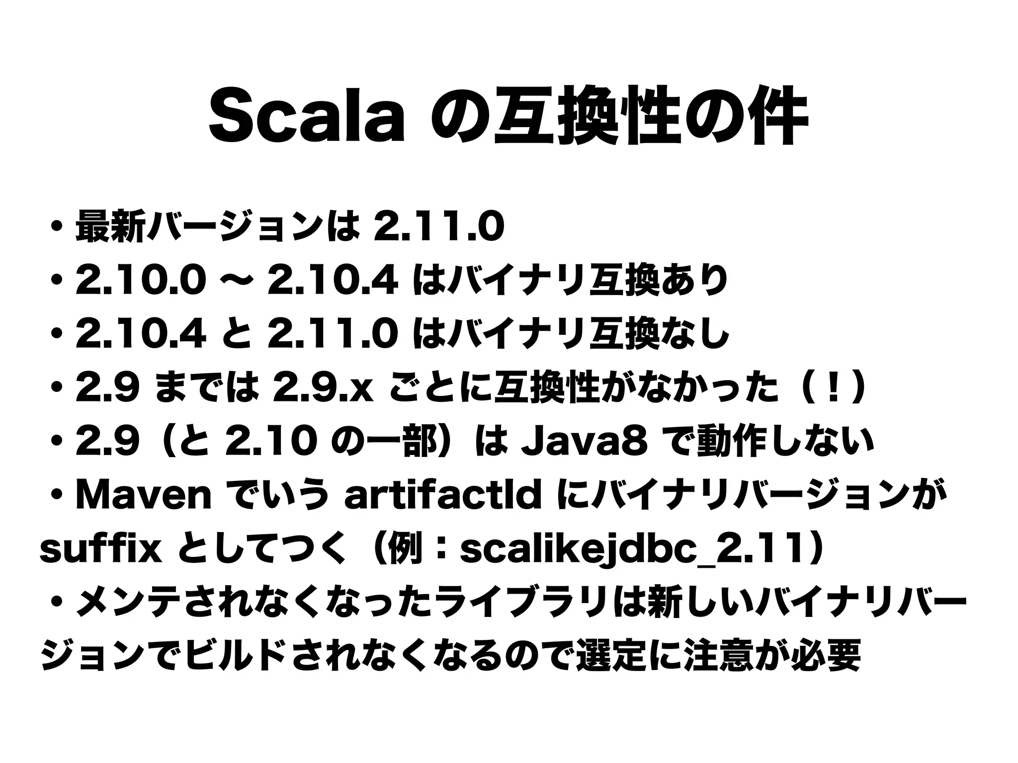 Scala の互換性の件
・最新バージョンは 2.11.0
・2.10.0 ∼ 2.10.4 はバイナリ互換あり
・2.10.4 と 2.11.0 はバイナリ互換なし
・2.9 までは 2.9.x ごとに互換性がなかった（！）
・2.9（と 2.10 の一部）は Java8 で動作しない
・Maven でいう artifactId にバイナリバージョンが
sufﬁx としてつく（例：scalikejdbc_2.11）
・メンテされなくなったライブラリは新しいバイナリバー
ジョンでビルドされなくなるので選定に注意が必要
 