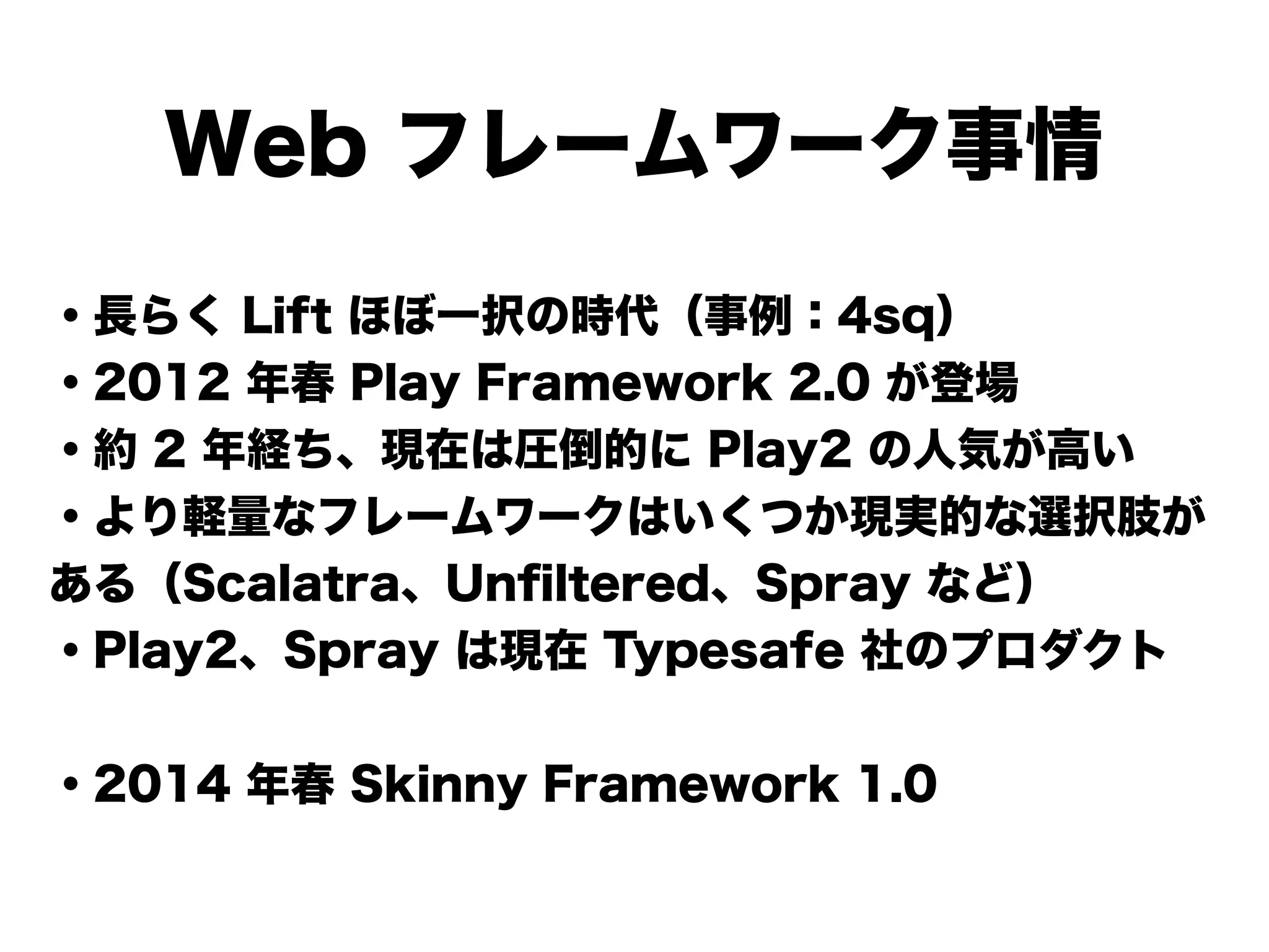 Web フレームワーク事情
・長らく Lift ほぼ一択の時代（事例：4sq）
・2012 年春 Play Framework 2.0 が登場
・約 2 年経ち、現在は圧倒的に Play2 の人気が高い
・より軽量なフレームワークはいくつか現実的な選択肢が
ある（Scalatra、Unﬁltered、Spray など）
・Play2、Spray は現在 Typesafe 社のプロダクト
!
・2014 年春 Skinny Framework 1.0
 