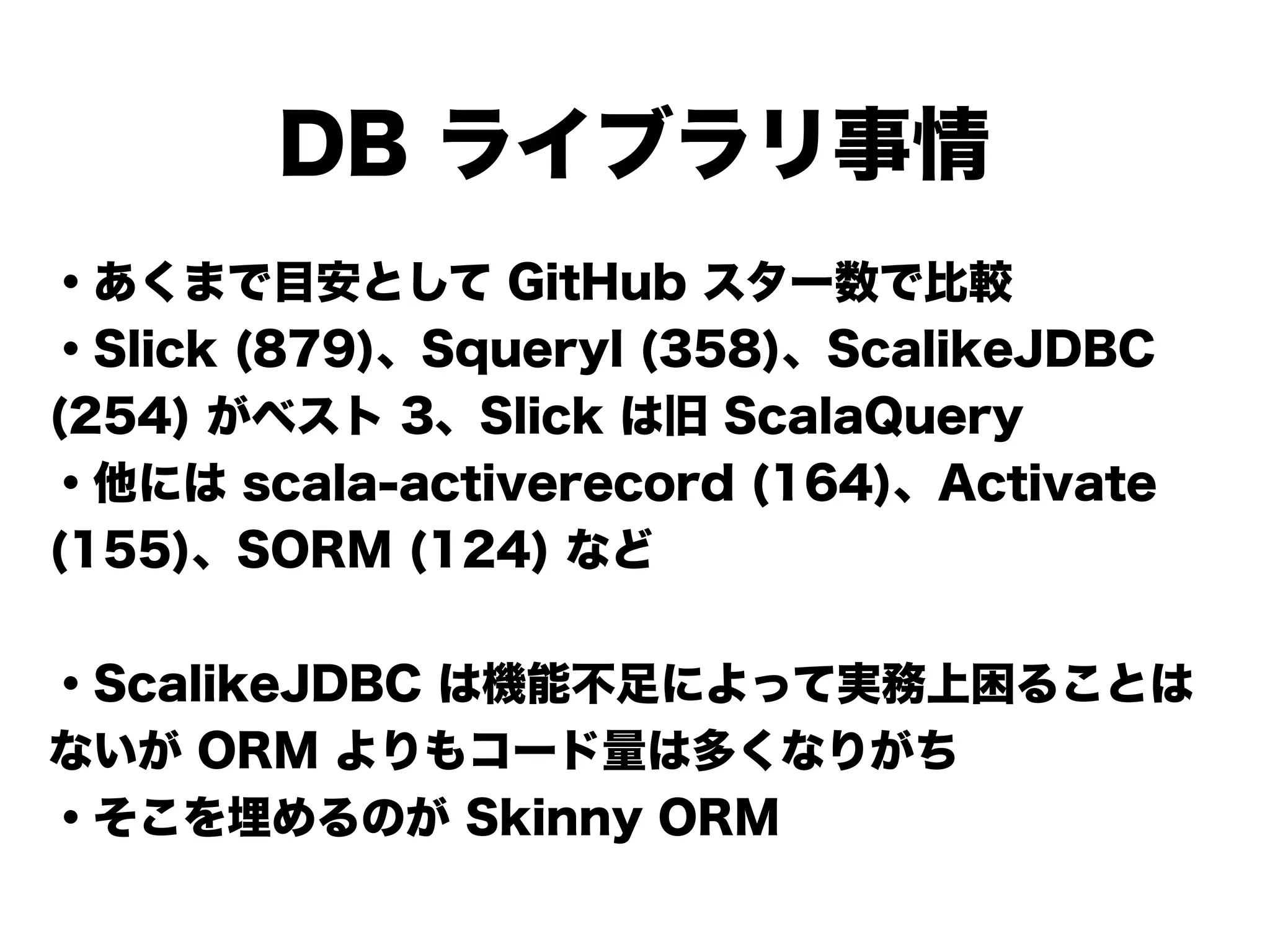 DB ライブラリ事情
・あくまで目安として GitHub スター数で比較
・Slick (879)、Squeryl (358)、ScalikeJDBC
(254) がベスト 3、Slick は旧 ScalaQuery
・他には scala-activerecord (164)、Activate
(155)、SORM (124) など
!
・ScalikeJDBC は機能不足によって実務上困ることは
ないが ORM よりもコード量は多くなりがち
・そこを埋めるのが Skinny ORM
 