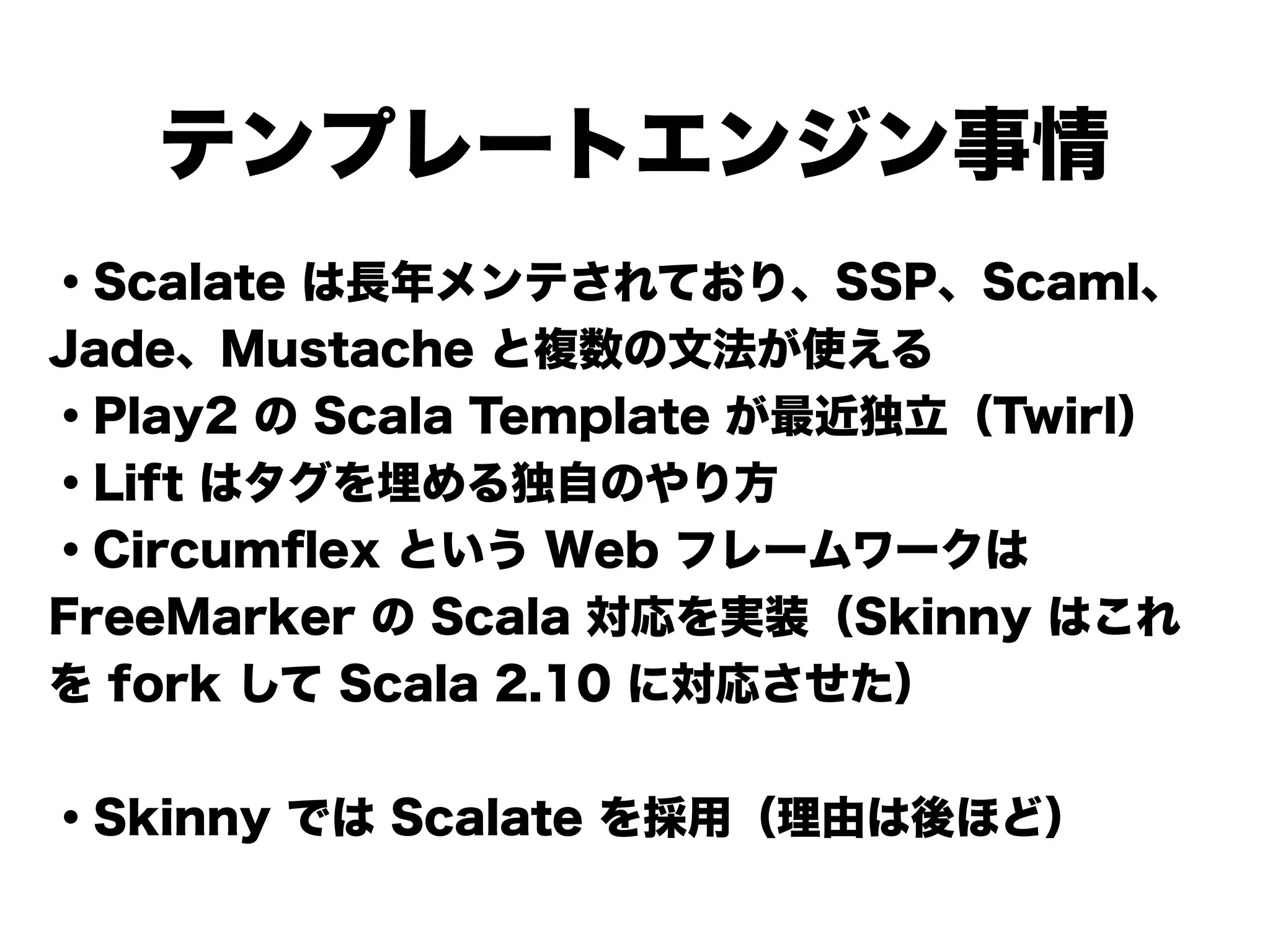 テンプレートエンジン事情
・Scalate は長年メンテされており、SSP、Scaml、
Jade、Mustache と複数の文法が使える
・Play2 の Scala Template が最近独立（Twirl）
・Lift はタグを埋める独自のやり方
・Circumﬂex という Web フレームワークは
FreeMarker の Scala 対応を実装（Skinny はこれ
を fork して Scala 2.10 に対応させた）
!
・Skinny では Scalate を採用（理由は後ほど）
 