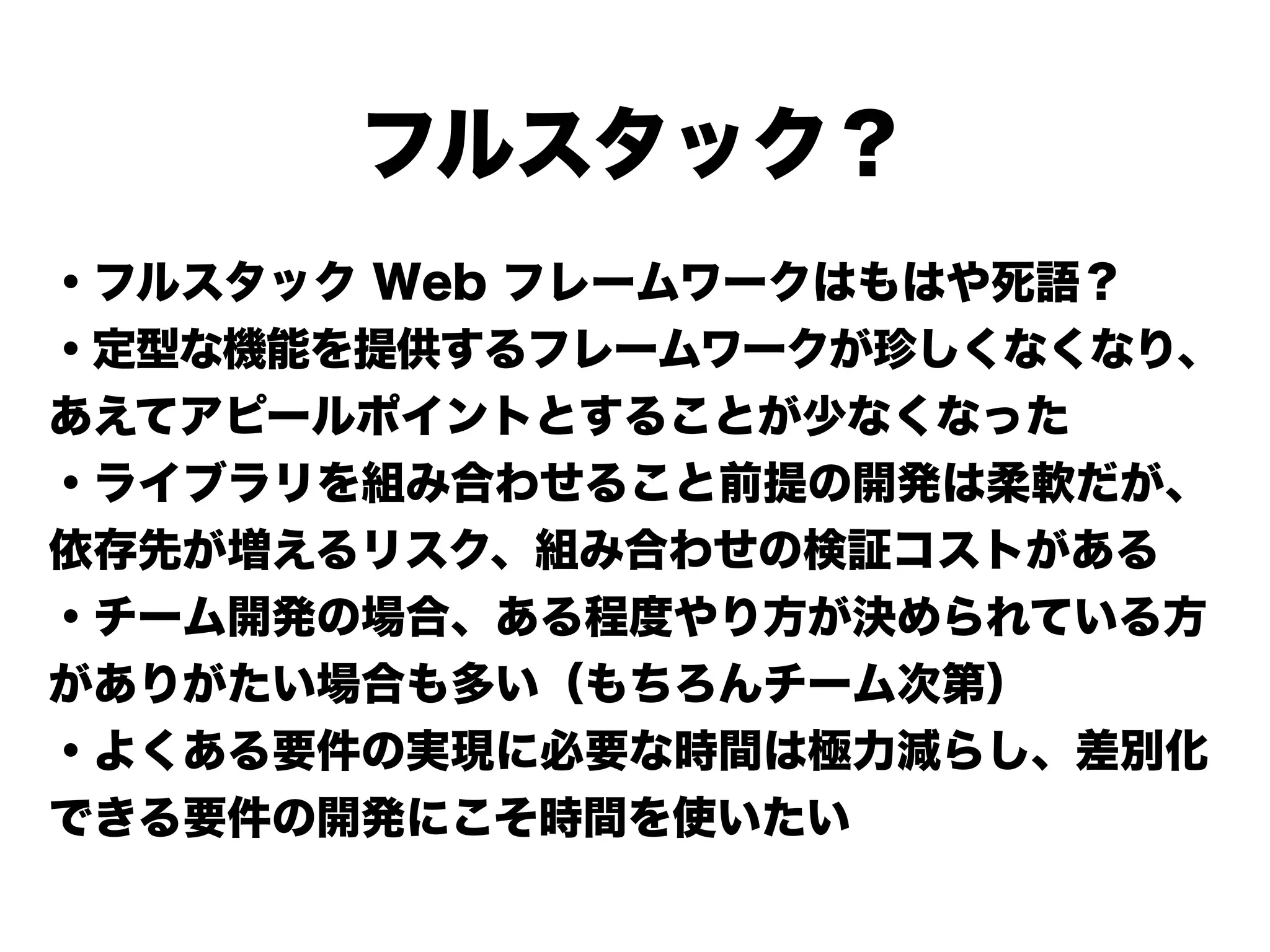 フルスタック？
・フルスタック Web フレームワークはもはや死語？
・定型な機能を提供するフレームワークが珍しくなくなり、
あえてアピールポイントとすることが少なくなった
・ライブラリを組み合わせること前提の開発は柔軟だが、
依存先が増えるリスク、組み合わせの検証コストがある
・チーム開発の場合、ある程度やり方が決められている方
がありがたい場合も多い（もちろんチーム次第）
・よくある要件の実現に必要な時間は極力減らし、差別化
できる要件の開発にこそ時間を使いたい
 