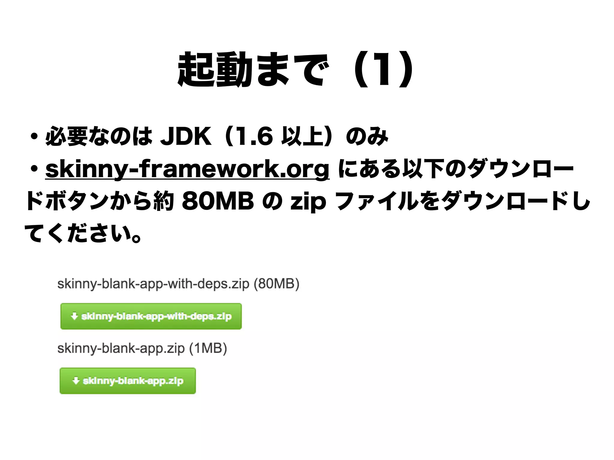 起動まで（1）
・必要なのは JDK（1.6 以上）のみ
・skinny-framework.org にある以下のダウンロー
ドボタンから約 80MB の zip ファイルをダウンロードし
てください
!
!
!
!
!
 