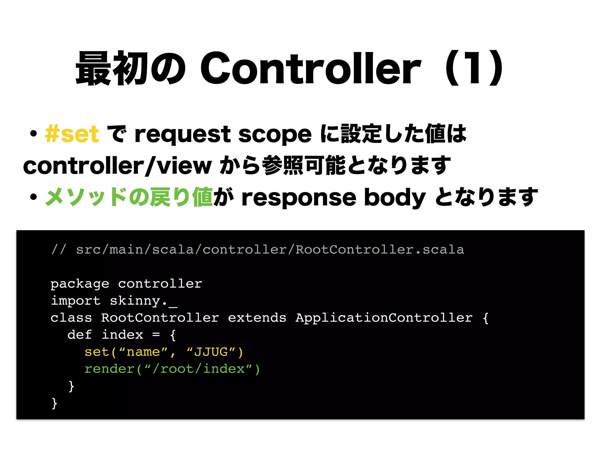 ・#set で request scope に設定した値は
controller/view から参照可能となります
・メソッドの戻り値が response body となります
!
!
!
!
!
!
最初の Controller（1）
// src/main/scala/controller/RootController.scala!
!
package controller!
import skinny._!
class RootController extends ApplicationController {!
def index = {!
set(“name”, “JJUG”)!
render(“/root/index”)!
}!
}
 